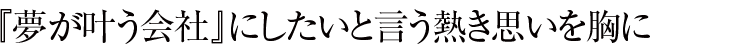 『夢が叶う会社』にしたいと言う熱き思いを胸に